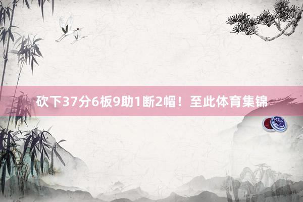 砍下37分6板9助1断2帽！至此体育集锦