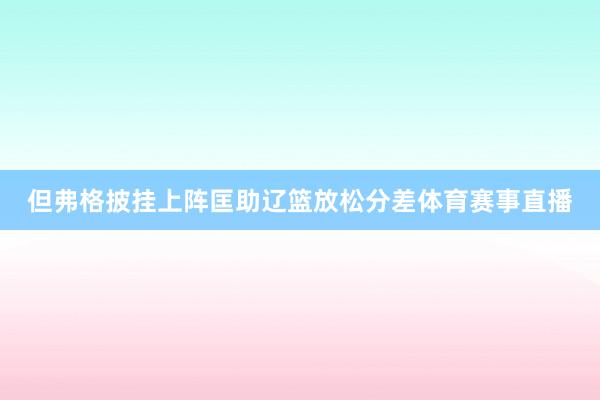 但弗格披挂上阵匡助辽篮放松分差体育赛事直播