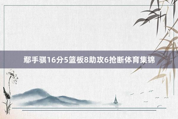 鄢手骐16分5篮板8助攻6抢断体育集锦