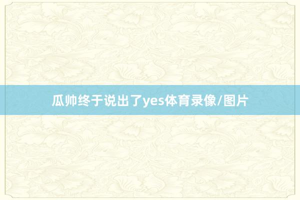 瓜帅终于说出了yes体育录像/图片