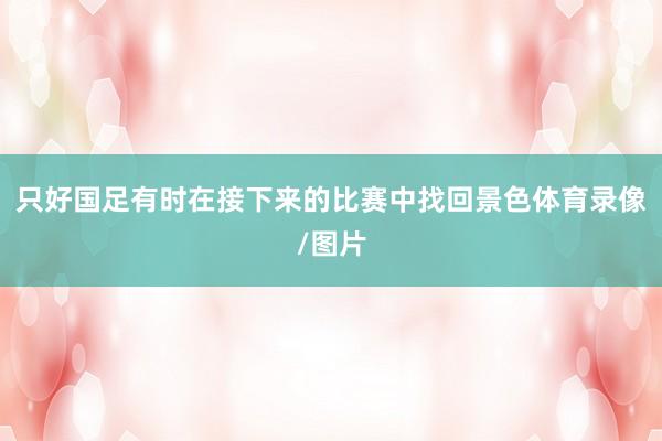 只好国足有时在接下来的比赛中找回景色体育录像/图片