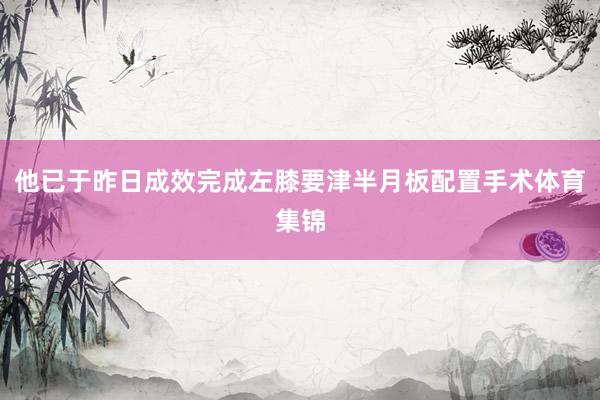 他已于昨日成效完成左膝要津半月板配置手术体育集锦