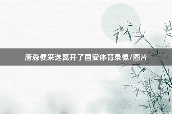唐淼便采选离开了国安体育录像/图片