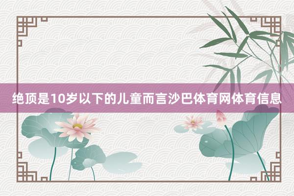 绝顶是10岁以下的儿童而言沙巴体育网体育信息