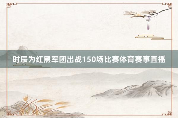 时辰为红黑军团出战150场比赛体育赛事直播