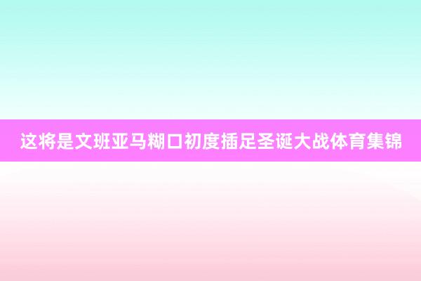 这将是文班亚马糊口初度插足圣诞大战体育集锦