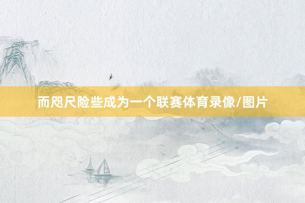 而咫尺险些成为一个联赛体育录像/图片