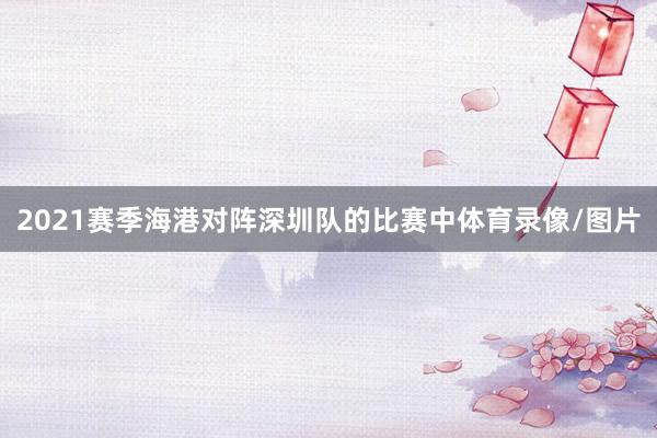 2021赛季海港对阵深圳队的比赛中体育录像/图片