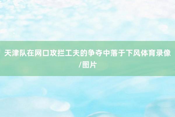 天津队在网口攻拦工夫的争夺中落于下风体育录像/图片