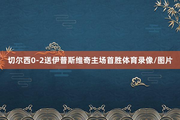 切尔西0-2送伊普斯维奇主场首胜体育录像/图片