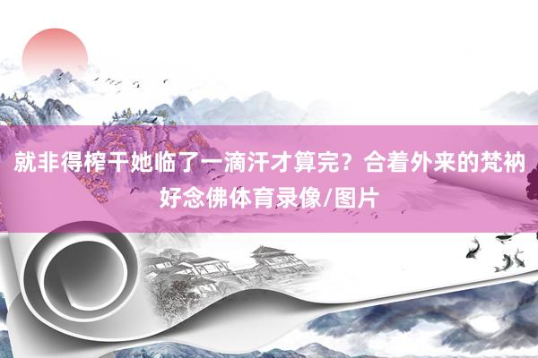 就非得榨干她临了一滴汗才算完？合着外来的梵衲好念佛体育录像/图片
