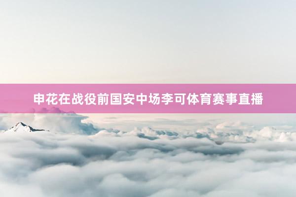 申花在战役前国安中场李可体育赛事直播