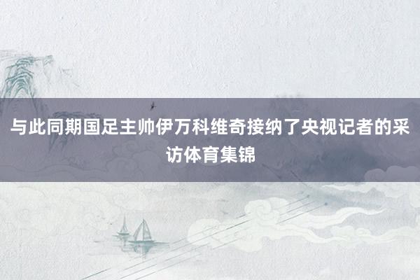 与此同期国足主帅伊万科维奇接纳了央视记者的采访体育集锦