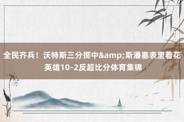 全民齐兵！沃特斯三分掷中&斯潘塞表里着花 英雄10-2反超比分体育集锦