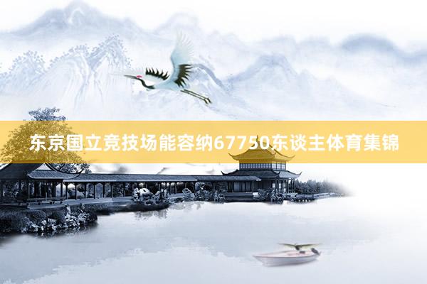 东京国立竞技场能容纳67750东谈主体育集锦