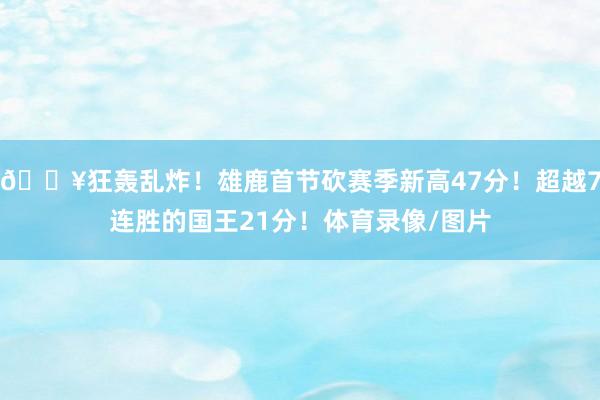 🔥狂轰乱炸！雄鹿首节砍赛季新高47分！超越7连胜的国王21分！体育录像/图片
