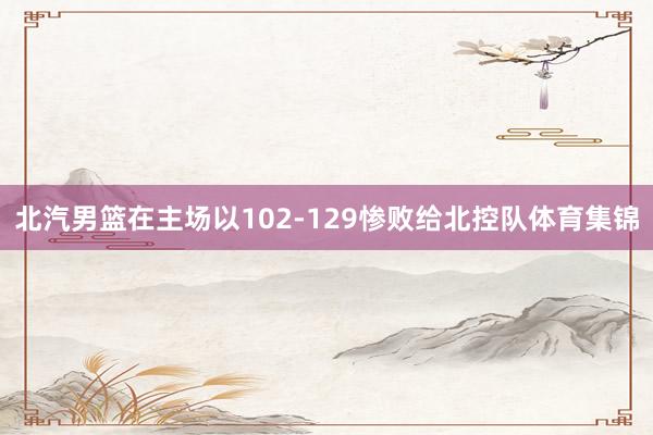北汽男篮在主场以102-129惨败给北控队体育集锦