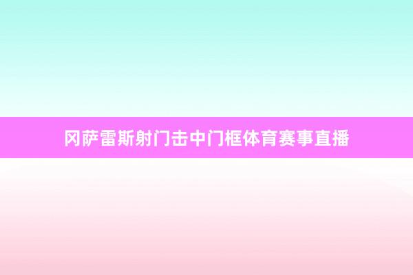 冈萨雷斯射门击中门框体育赛事直播