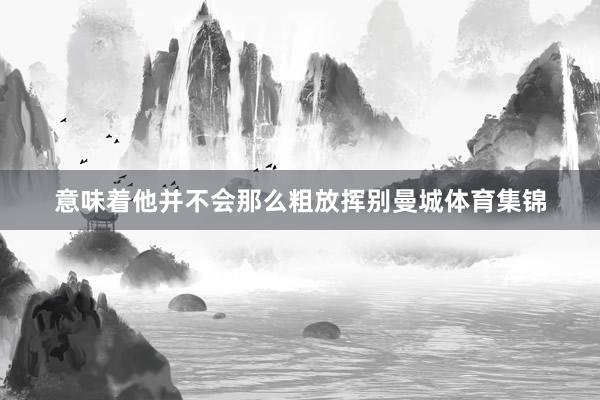意味着他并不会那么粗放挥别曼城体育集锦
