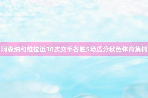 阿森纳和维拉近10次交手各胜5场瓜分秋色体育集锦