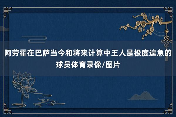 阿劳霍在巴萨当今和将来计算中王人是极度遑急的球员体育录像/图片