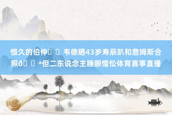 恒久的伯仲❤️韦德晒43岁寿辰趴和詹姆斯合照😪但二东说念主睡眼惺忪体育赛事直播