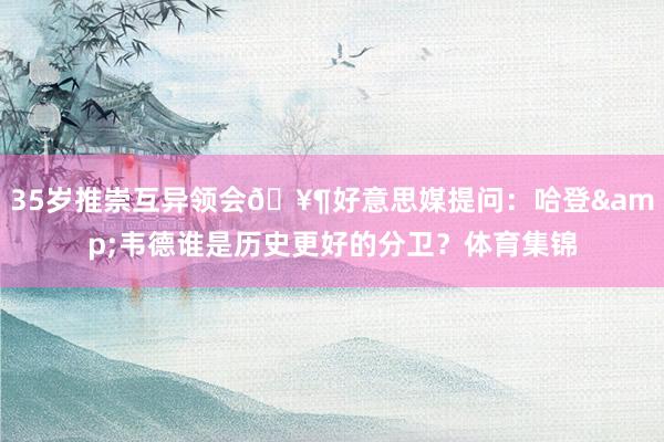 35岁推崇互异领会🥶好意思媒提问：哈登&韦德谁是历史更好的分卫？体育集锦