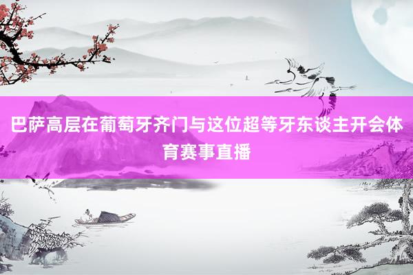 巴萨高层在葡萄牙齐门与这位超等牙东谈主开会体育赛事直播