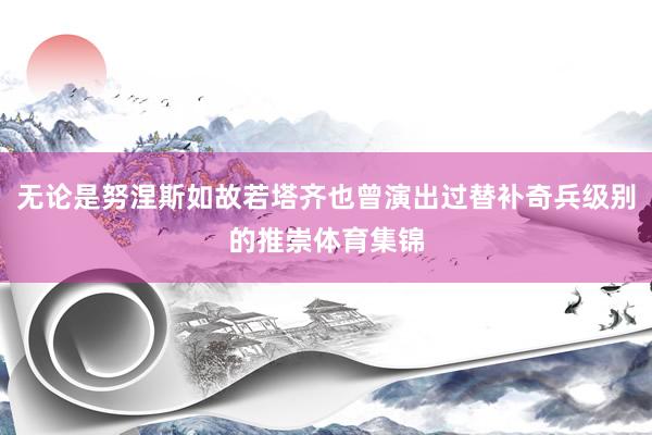 无论是努涅斯如故若塔齐也曾演出过替补奇兵级别的推崇体育集锦