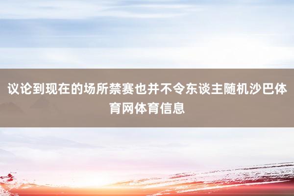 议论到现在的场所禁赛也并不令东谈主随机沙巴体育网体育信息