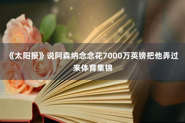 《太阳报》说阿森纳念念花7000万英镑把他弄过来体育集锦