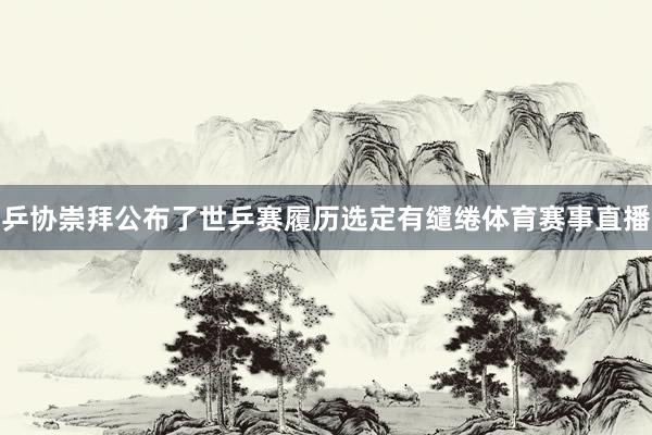 乒协崇拜公布了世乒赛履历选定有缱绻体育赛事直播