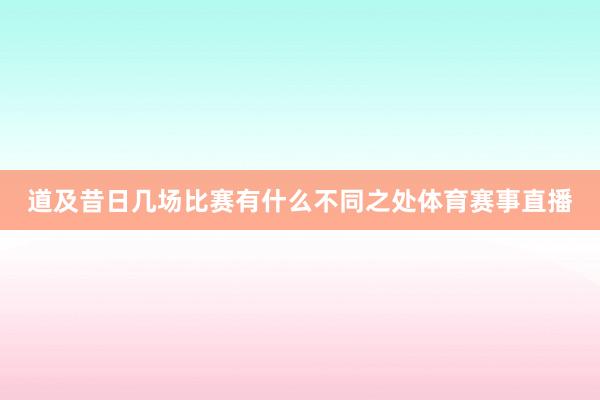 道及昔日几场比赛有什么不同之处体育赛事直播