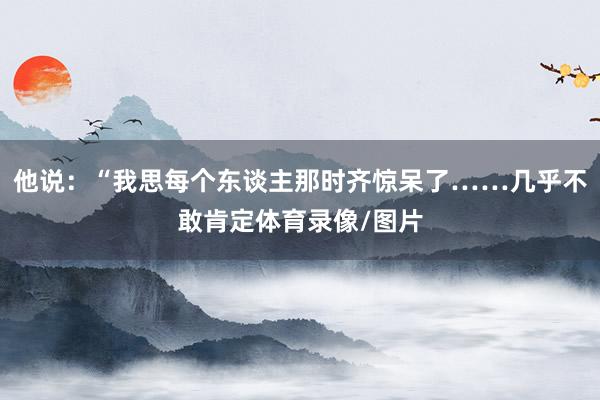 他说：“我思每个东谈主那时齐惊呆了……几乎不敢肯定体育录像/图片