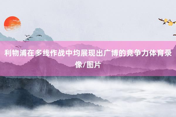 利物浦在多线作战中均展现出广博的竞争力体育录像/图片