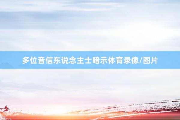 多位音信东说念主士暗示体育录像/图片