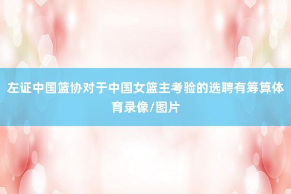 左证中国篮协对于中国女篮主考验的选聘有筹算体育录像/图片