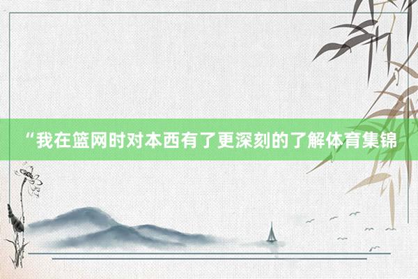 “我在篮网时对本西有了更深刻的了解体育集锦