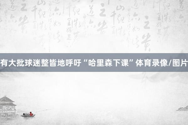 有大批球迷整皆地呼吁“哈里森下课”体育录像/图片