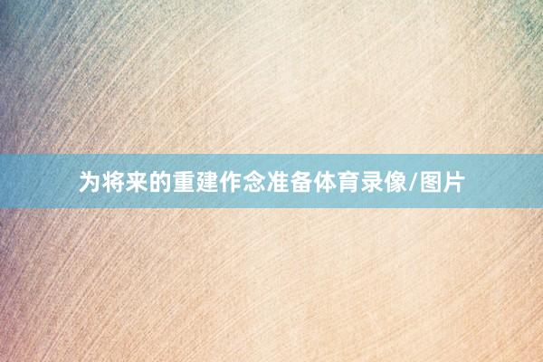 为将来的重建作念准备体育录像/图片