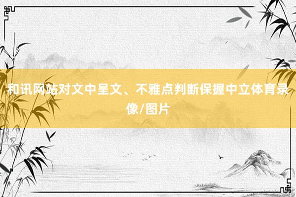 和讯网站对文中呈文、不雅点判断保握中立体育录像/图片