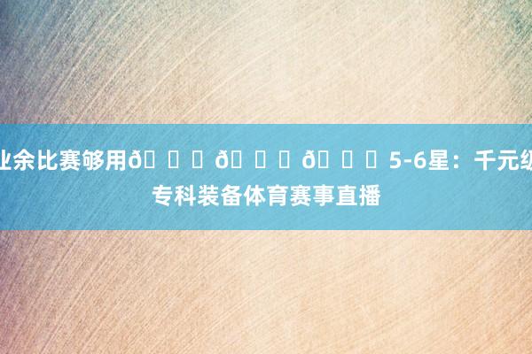 业余比赛够用🌟🌟🌟5-6星：千元级专科装备体育赛事直播