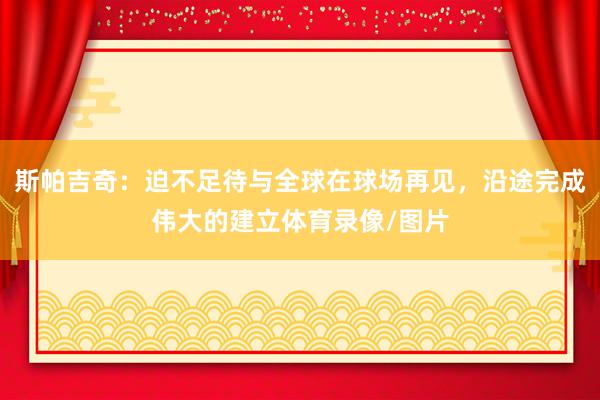 斯帕吉奇：迫不足待与全球在球场再见，沿途完成伟大的建立体育录像/图片