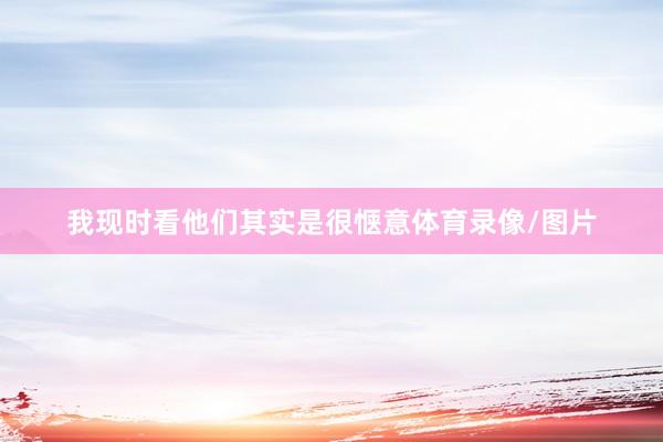 我现时看他们其实是很惬意体育录像/图片