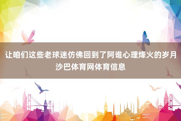 让咱们这些老球迷仿佛回到了阿谁心理烽火的岁月沙巴体育网体育信息