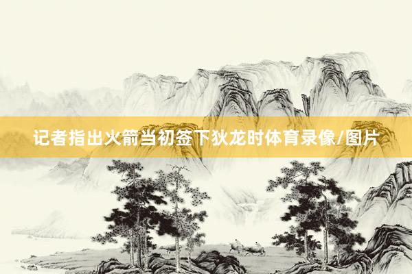 记者指出火箭当初签下狄龙时体育录像/图片