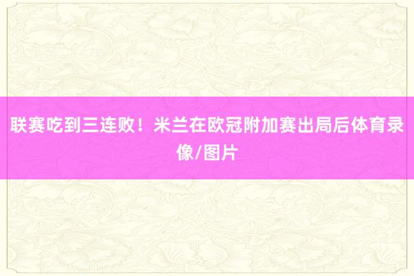 联赛吃到三连败！米兰在欧冠附加赛出局后体育录像/图片