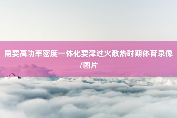 需要高功率密度一体化要津过火散热时期体育录像/图片
