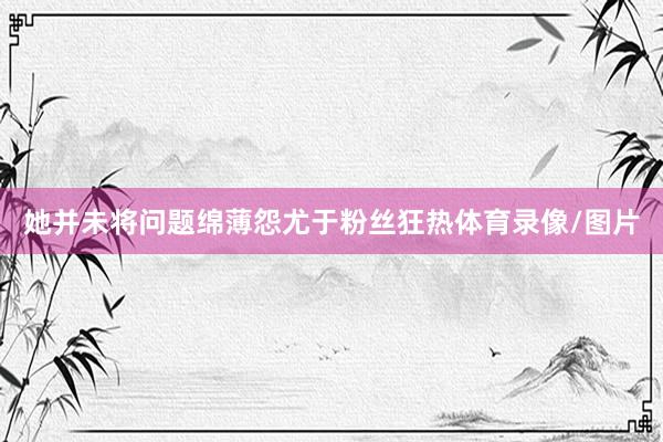 她并未将问题绵薄怨尤于粉丝狂热体育录像/图片
