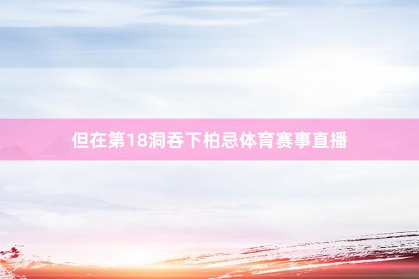 但在第18洞吞下柏忌体育赛事直播